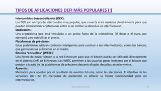 Intercambios descentralizados (DEX):
Los DEX son un tipo de intercambio muy popular, que conecta a los usuarios directamente para que
puedan intercambiar criptodivisas entre sí sin confiar su dinero a un intermediario.
Stablecoins:
Una criptodivisa que está vinculada a un activo fuera de la criptodivisa (el dólar o el euro, por
ejemplo) para estabilizar el precio.
Plataformas de préstamo:
Estas plataformas utilizan contratos inteligentes para sustituir a los intermediarios, como los bancos,
que gestionan los préstamos en el medio.
Bitcoins “envueltos” (WBTC):
Una forma de enviar bitcoin a la red Ethereum para que el bitcoin pueda ser utilizado directamente
en el sistema DeFi de Ethereum. Los WBTC permiten a los usuarios ganar intereses por el bitcoin que
prestan a través de las plataformas de préstamo descentralizadas descritas anteriormente.
Apuestas:
Mercados para apostar por el resultado de eventos futuros, como las elecciones. El objetivo de las
versiones DeFi de los mercados de predicción es ofrecer la misma funcionalidad pero sin
intermediarios.
TIPOS DE APLICACIONES DEFI MÁS POPULARES (I)
SJM Computación 4.0 36
 