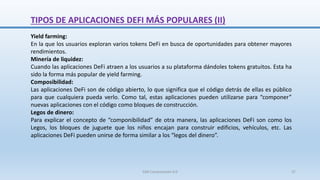 Yield farming:
En la que los usuarios exploran varios tokens DeFi en busca de oportunidades para obtener mayores
rendimientos.
Minería de liquidez:
Cuando las aplicaciones DeFi atraen a los usuarios a su plataforma dándoles tokens gratuitos. Esta ha
sido la forma más popular de yield farming.
Composibilidad:
Las aplicaciones DeFi son de código abierto, lo que significa que el código detrás de ellas es público
para que cualquiera pueda verlo. Como tal, estas aplicaciones pueden utilizarse para “componer”
nuevas aplicaciones con el código como bloques de construcción.
Legos de dinero:
Para explicar el concepto de “componibilidad” de otra manera, las aplicaciones DeFi son como los
Legos, los bloques de juguete que los niños encajan para construir edificios, vehículos, etc. Las
aplicaciones DeFi pueden unirse de forma similar a los “legos del dinero”.
TIPOS DE APLICACIONES DEFI MÁS POPULARES (II)
SJM Computación 4.0 37
 