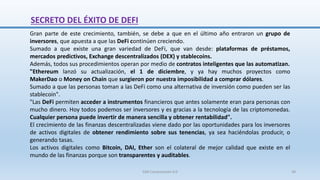 Gran parte de este crecimiento, también, se debe a que en el último año entraron un grupo de
inversores, que apuesta a que las DeFi continúen creciendo.
Sumado a que existe una gran variedad de DeFi, que van desde: plataformas de préstamos,
mercados predictivos, Exchange descentralizados (DEX) y stablecoins.
Además, todos sus procedimientos operan por medio de contratos inteligentes que las automatizan.
"Ethereum lanzó su actualización, el 1 de diciembre, y ya hay muchos proyectos como
MakerDao o Money on Chain que surgieron por nuestra imposibilidad a comprar dólares.
Sumado a que las personas toman a las DeFi como una alternativa de inversión como pueden ser las
stablecoin".
"Las DeFi permiten acceder a instrumentos financieros que antes solamente eran para personas con
mucho dinero. Hoy todos podemos ser inversores y es gracias a la tecnología de las criptomonedas.
Cualquier persona puede invertir de manera sencilla y obtener rentabilidad".
El crecimiento de las finanzas descentralizadas viene dado por las oportunidades para los inversores
de activos digitales de obtener rendimiento sobre sus tenencias, ya sea haciéndolas producir, o
generando tasas.
Los activos digitales como Bitcoin, DAI, Ether son el colateral de mejor calidad que existe en el
mundo de las finanzas porque son transparentes y auditables.
SECRETO DEL ÉXITO DE DEFI
SJM Computación 4.0 38
 