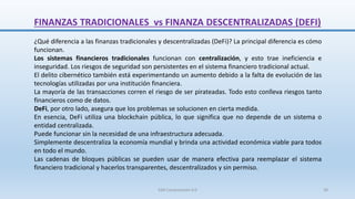 FINANZAS TRADICIONALES vs FINANZA DESCENTRALIZADAS (DEFI)
¿Qué diferencia a las finanzas tradicionales y descentralizadas (DeFi)? La principal diferencia es cómo
funcionan.
Los sistemas financieros tradicionales funcionan con centralización, y esto trae ineficiencia e
inseguridad. Los riesgos de seguridad son persistentes en el sistema financiero tradicional actual.
El delito cibernético también está experimentando un aumento debido a la falta de evolución de las
tecnologías utilizadas por una institución financiera.
La mayoría de las transacciones corren el riesgo de ser pirateadas. Todo esto conlleva riesgos tanto
financieros como de datos.
DeFi, por otro lado, asegura que los problemas se solucionen en cierta medida.
En esencia, DeFi utiliza una blockchain pública, lo que significa que no depende de un sistema o
entidad centralizada.
Puede funcionar sin la necesidad de una infraestructura adecuada.
Simplemente descentraliza la economía mundial y brinda una actividad económica viable para todos
en todo el mundo.
Las cadenas de bloques públicas se pueden usar de manera efectiva para reemplazar el sistema
financiero tradicional y hacerlos transparentes, descentralizados y sin permiso.
SJM Computación 4.0 39
 