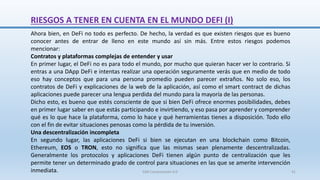 RIESGOS A TENER EN CUENTA EN EL MUNDO DEFI (I)
Ahora bien, en DeFi no todo es perfecto. De hecho, la verdad es que existen riesgos que es bueno
conocer antes de entrar de lleno en este mundo así sin más. Entre estos riesgos podemos
mencionar:
Contratos y plataformas complejas de entender y usar
En primer lugar, el DeFi no es para todo el mundo, por mucho que quieran hacer ver lo contrario. Si
entras a una DApp DeFi e intentas realizar una operación seguramente verás que en medio de todo
eso hay conceptos que para una persona promedio pueden parecer extraños. No solo eso, los
contratos de DeFi y explicaciones de la web de la aplicación, así como el smart contract de dichas
aplicaciones puede parecer una lengua perdida del mundo para la mayoría de las personas.
Dicho esto, es bueno que estés consciente de que si bien DeFi ofrece enormes posibilidades, debes
en primer lugar saber en que estás participando e invirtiendo, y eso pasa por aprender y comprender
qué es lo que hace la plataforma, como lo hace y qué herramientas tienes a disposición. Todo ello
con el fin de evitar situaciones penosas como la pérdida de tu inversión.
Una descentralización incompleta
En segundo lugar, las aplicaciones DeFi si bien se ejecutan en una blockchain como Bitcoin,
Ethereum, EOS o TRON, esto no significa que las mismas sean plenamente descentralizadas.
Generalmente los protocolos y aplicaciones DeFi tienen algún punto de centralización que les
permite tener un determinado grado de control para situaciones en las que se amerite intervención
inmediata. SJM Computación 4.0 41
 