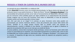 RIESGOS A TENER EN CUENTA EN EL MUNDO DEFI (II)
Un ejemplo de esto es MakerDAO y su stablecoin DAI.
Si bien MakerDAO funciona como una entidad descentralizada, las figuras detrás del desarrollo del
protocolo tienen lo que podría llamarse un “Botón de Pánico” llamado “Emergency Shutdown”. Esta
funcionalidad del protocolo permite cerrar todo el funcionamiento de MakerDAO y DAI para evitar
que los inversores sufran pérdidas graves por algún problema en la colateralización del protocolo.
Puedes imaginar que así como hay funciones como estas en MakerDAO, el resto de proyectos
también tendrá una función parecida e incluso mayor.
Pero ¿Por qué esto es un riesgo? Si lo piensas un poco, funciones como estas pueden ser
aprovechadas por actores maliciosos dentro y fuera del protocolo para causar daño dentro del
mismo. También es un riesgo porque muchos DeFi se venden como una panacea de
descentralización, cuando la realidad es muy distinta. Un problema que se agrava si añadimos la
aparición de protocolos DeFi que no son más que una estafa de libreto.
En pocas palabras, conoce bien el proyecto donde participas, conoce sus funciones, pero sobre todo
conoce la comunidad que lo mantiene. Una comunidad transparente no ocultará nada, como el caso
de MakerDAO que hicieron pública la información sobre “Emergency Shutdown” y las razones para
su creación. Si sospechas de algo como eso, mantente alerta en especial con proyectos nuevos y
poco conocidos.
SJM Computación 4.0 42
 