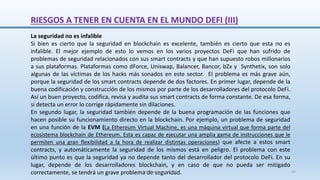 RIESGOS A TENER EN CUENTA EN EL MUNDO DEFI (III)
La seguridad no es infalible
Si bien es cierto que la seguridad en blockchain es excelente, también es cierto que esta no es
infalible. El mejor ejemplo de esto lo vemos en los varios proyectos DeFi que han sufrido de
problemas de seguridad relacionados con sus smart contracts y que han supuesto robos millonarios
a sus plataformas. Plataformas como dForce, Uniswap, Balancer, Bancor, bZx y Synthetix, son solo
algunas de las víctimas de los hacks más sonados en este sector. El problema es más grave aún,
porque la seguridad de los smart contracts depende de dos factores. En primer lugar, depende de la
buena codificación y construcción de los mismos por parte de los desarrolladores del protocolo DeFi.
Así un buen proyecto, codifica, revisa y audita sus smart contracts de forma constante. De esa forma,
si detecta un error lo corrige rápidamente sin dilaciones.
En segundo lugar, la seguridad también depende de la buena programación de las funciones que
hacen posible su funcionamiento directo en la blockchain. Por ejemplo, un problema de seguridad
en una función de la EVM (La Ethereum Virtual Machine, es una máquina virtual que forma parte del
ecosistema blockchain de Ethereum. Esta es capaz de ejecutar una amplia gama de instrucciones que le
permiten una gran flexibilidad a la hora de realizar distintas operaciones) que afecte a estos smart
contracts, y automáticamente la seguridad de los mismos está en peligro. El problema con este
último punto es que la seguridad ya no depende tanto del desarrollador del protocolo DeFi. En su
lugar, depende de los desarrolladores blockchain, y en caso de que no pueda ser mitigado
correctamente, se tendrá un grave problema de seguridad.
SJM Computación 4.0 43
 