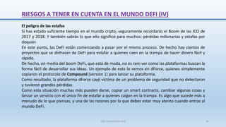 RIESGOS A TENER EN CUENTA EN EL MUNDO DEFI (IV)
El peligro de las estafas
Si has estado suficiente tiempo en el mundo cripto, seguramente recordarás el Boom de las ICO de
2017 y 2018. Y también sabrás lo que ello significó para muchos: pérdidas millonarias y estafas por
doquier.
En este punto, las DeFi están comenzando a pasar por el mismo proceso. De hecho hay cientos de
proyectos que se disfrazan de DeFi para estafar a quienes caen en la trampa de hacer dinero fácil y
rápido.
De hecho, en medio del boom DeFi, que está de moda, no es raro ver como las plataformas buscan la
forma fácil de desarrollar sus ideas. Un ejemplo de esto lo vemos en dForce, quienes simplemente
copiaron el protocolo de Compound (versión 1) para lanzar su plataforma.
Como resultado, la plataforma dForce cayó víctima de un problema de seguridad que no detectaron
y tuvieron grandes pérdidas.
Como esta situación muchas más pueden darse, copiar un smart contracts, cambiar algunas cosas y
lanzar un servicio con el único fin de estafar a quienes caigan en la trampa. Es algo que sucede más a
menudo de lo que piensas, y una de las razones por la que debes estar muy atento cuando entras al
mundo DeFi.
SJM Computación 4.0 44
 