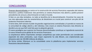 Finanzas descentralizadas se centra en la construcción de servicios financieros separados del sistema
financiero y político tradicional. Esto permitiría un sistema financiero más abierto y podría prevenir
precedentes de censura y discriminación en todo el mundo.
Si bien es una idea tentadora, no todo se beneficia de la descentralización. Encontrar los casos de
uso más adecuados para las características de blockchains es crucial para construir una pila útil de
productos financieros abiertos.
Si tiene éxito, DeFi tomará el poder de grandes organizaciones centralizadas y lo pondrá en manos de
la comunidad de código abierto y del individuo. Esto creará un sistema financiero más eficiente se
decidirá una vez que DeFi esté listo para la adopción general.
El nuevo paradigma que suponen las finanzas descentralizadas constituye un ingrediente esencial de
la nueva infraestructura global de los servicios financieros.
La arquitectura define importantes ventajas competitivas que están permitiendo una considerable
expansión de estos protocolos, cuyo mayor exponente ha sido Bitcoin, una criptomoneda que
almacena valor de 150.000 millones de dólares.
De forma similar, Ethereum se ha consolidado como la plataforma para implementar servicios
financieros descentralizados.
CONCLUSIONES
SJM Computación 4.0 46
 