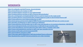 WEBGRAFÍA
https://es.wikipedia.org/wiki/Finanzas_descentralizadas
https://www.bitcoin.com.mx/que-es-defi/
https://academy.bit2me.com/que-es-una-criptomoneda/
https://academy.bit2me.com/que-es-defi-o-finanzas-descentralizadas/
https://es.cointelegraph.com/explained/defi-what-it-is-and-its-impact-on-the-crypto-world
https://academy.binance.com/es/articles/the-complete-beginners-guide-to-decentralized-finance-defi
https://www.wikiversus.com/criptomonedas/que-es-defi/
https://www.iproup.com/economia-digital/19082-finanzas-descentralizadas-defi-que-son-y-como-se-usan
https://buenbit.com/blog/que-es-defi-la-explicacion-definitiva/
https://www.dolarhoy.com/mercado/-que-es-defi-y-que-esta-pasando-en-el-ecosistema-blockchain--2021391350
https://www.hebergementwebs.com/noticias/que-es-defi-todo-lo-que-necesitas-saber
https://www.diariobitcoin.com/mercados/mercados-defi/7-mitos-y-verdades-sobre-defi/
https://www.noticiasdealmeria.com/que-es-defi-y-por-que-recuerda-a-las-ico
https://www.northcrypto.com/announcement/201
https://tecnovedosos.com/que-es-defi/
https://thecrypto.app/es/blog/what-is-defi-decentralized-finance-ethereum/
https://guatewireless.org/defi-intereses-prestamos-con-cripto-monedas/
SJM Computación 4.0 47
 