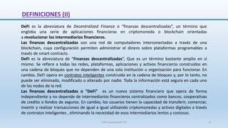 DeFi es la abreviatura de Decentralized Finance o “finanzas descentralizadas”, un término que
engloba una serie de aplicaciones financieras en criptomoneda o blockchain orientadas
a revolucionar los intermediarios financieros.
Las finanzas descentralizadas son una red de computadores interconectados a través de una
blockchain, cuya configuración permiten administrar el dinero sobre plataformas programables a
través de smart contracts.
DeFi es la abreviatura de "Finanzas descentralizadas”, Que es un término bastante amplio en sí
mismo. Se refiere a todas las redes, plataformas, aplicaciones y activos financieros construidos en
una cadena de bloques que no dependen de una sola institución u organización para funcionar. En
cambio, DeFi opera en contratos inteligentes construido en la cadena de bloques y, por lo tanto, no
puede ser eliminado, modificado o alterado por nadie. Toda la información está segura en cada uno
de los nodos de la red.
Las finanzas descentralizadas o "DeFi" es un nuevo sistema financiero que opera de forma
independiente y no depende de intermediarios financieros centralizados como bancos, cooperativas
de credito o fondos de seguros. En cambio, los usuarios tienen la capacidad de transferir, comerciar,
invertir y realizar transacciones de igual a igual utilizando criptomonedas y activos digitales a través
de contratos inteligentes , eliminando la necesidad de esos intermediarios lentos y costosos.
DEFINICIONES (II)
SJM Computación 4.0 6
 