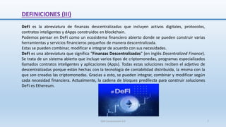 DeFi es la abreviatura de finanzas descentralizadas que incluyen activos digitales, protocolos,
contratos inteligentes y dApps construidos en blockchain.
Podemos pensar en DeFi como un ecosistema financiero abierto donde se pueden construir varias
herramientas y servicios financieros pequeños de manera descentralizada.
Estas se pueden combinar, modificar e integrar de acuerdo con sus necesidades.
DeFi es una abreviatura que significa “Finanzas Descentralizadas” (en inglés Decentralized Finance).
Se trata de un sistema abierto que incluye varios tipos de criptomonedas, programas especializados
llamados contratos inteligentes y aplicaciones (Apps). Todas estas soluciones reciben el adjetivo de
descentralizadas porque están hechas con la tecnología de contabilidad distribuida, la misma con la
que son creadas las criptomonedas. Gracias a esto, se pueden integrar, combinar y modificar según
cada necesidad financiera. Actualmente, la cadena de bloques predilecta para construir soluciones
DeFi es Ethereum.
DEFINICIONES (III)
SJM Computación 4.0 7
 