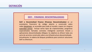 DEFINICIÓN
DEFI FINANZAS DESCENTRALIZADAS
DeFi o Decentralized Finance (Finanzas Descentralizadas) es un
ecosistema financiero de código abierto y construido sobre
redes blockchain, es accesible para todo el mundo y opera sin ninguna
autoridad central. Incluye varios tipos de criptomonedas, programas
especializados llamados contratos inteligente (contracts Smart) y
aplicaciones descentralizadas (DApps). Su objetivo es ofrecer toda una
serie de servicios construido sobre una infraestructura descentralizada.
Actualmente, la cadena de bloques predilecta para construir soluciones
DeFi es Ethereum.
SJM Computación 4.0 8
 