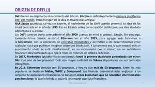 DeFi tienen su origen con el nacimiento del Bitcoin. Bitcoin es definitivamente la primera plataforma
DeFi del mundo. Pero el origen de la idea es mucho más antigua.
Nick Szabo apuntaba, tal vez sin saberlo, al nacimiento de las DeFi cuando presentó su idea de los
smart contracts en el año de 1995. Eso es 13 años antes de la creación del Bitcoin, una idea sin duda
adelantada a su época.
Las DeFi tuvieron como antecedente el año 2009 cuando se minó el primer Bitcoin. Sin embargo,
tomaron forma cuando se lanzó Ethereum en el año 2015, para agregar más funciones a
la blockchain, con la aplicación de contratos inteligentes y permitían a los desarrolladores crear
cualquier cosa que pudieran imaginar sobre una blockchain. Y justamente eso lo que empezó con un
experimento ahora se está transformando en un movimiento por sí mismo, en un ecosistema
financiero descentralizado que opera miles de millones de dólares cada mes.
En 2017, MarkerDao (plataforma de prestamos) lanzó la primera stablecoin garantizada con ether:
DAI. Fue uno de los proyectos DeFi con mayor cantidad de Tokens depositados en sus contratos
inteligentes.
En 2018, Ethereum contaba con 15 proyectos, y hoy ya son más de 50 proyectos. Entre los más
populares se destacan Maker, WBTC y Compound. Las finanzas descentralizadas engloban a un
conjunto de aplicaciones financieras. Se basan en redes blockchain que no necesitan intermediarios
para funcionar, lo que le brinda al usuario una mayor apertura financiera.
ORIGEN DE DEFI (I)
SJM Computación 4.0 9
 