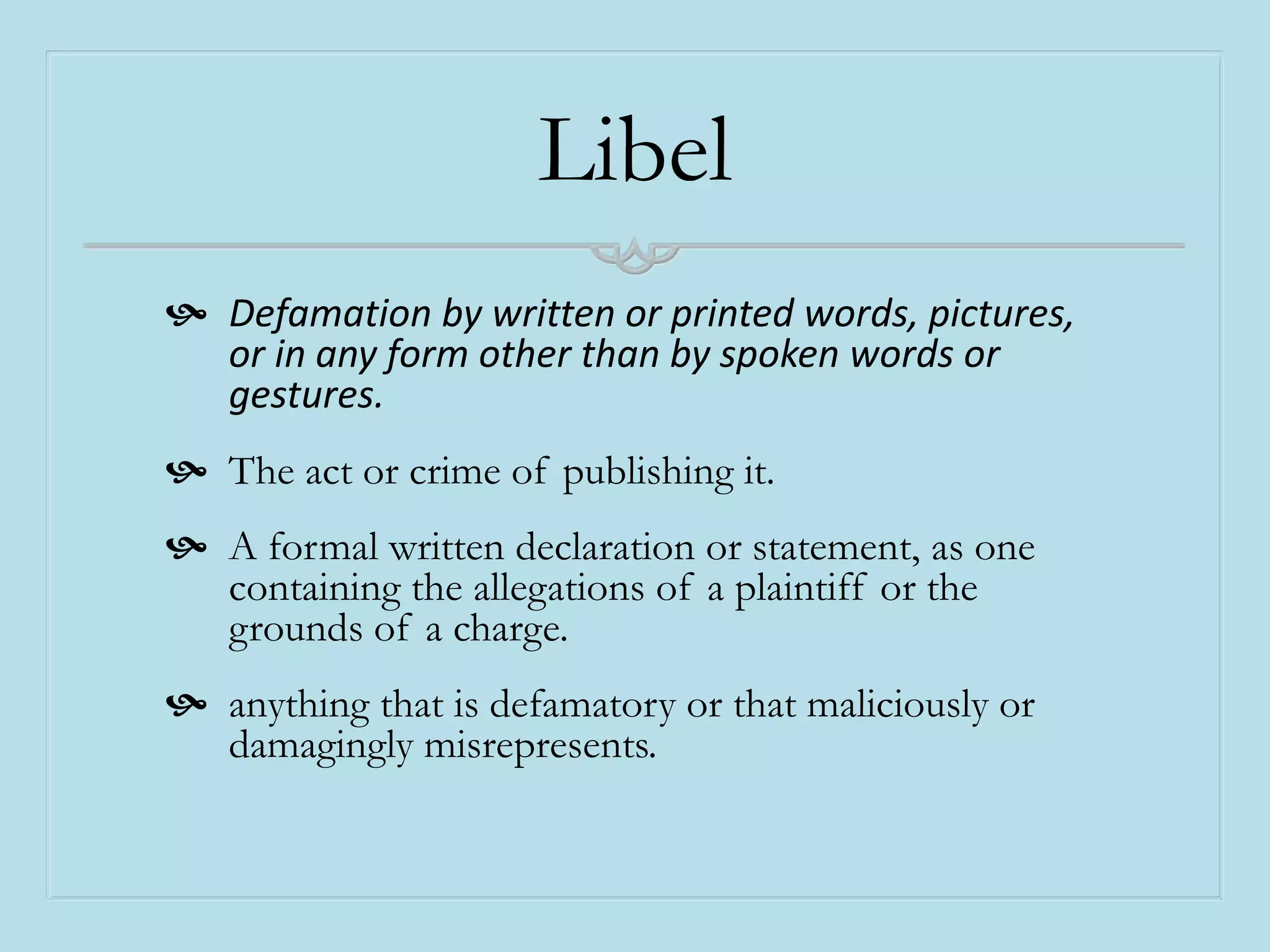 Libel
 Defamation by written or printed words, pictures,
or in any form other than by spoken words or
gestures.
 The act or crime of publishing it.
 A formal written declaration or statement, as one
containing the allegations of a plaintiff or the
grounds of a charge.
 anything that is defamatory or that maliciously or
damagingly misrepresents.
 