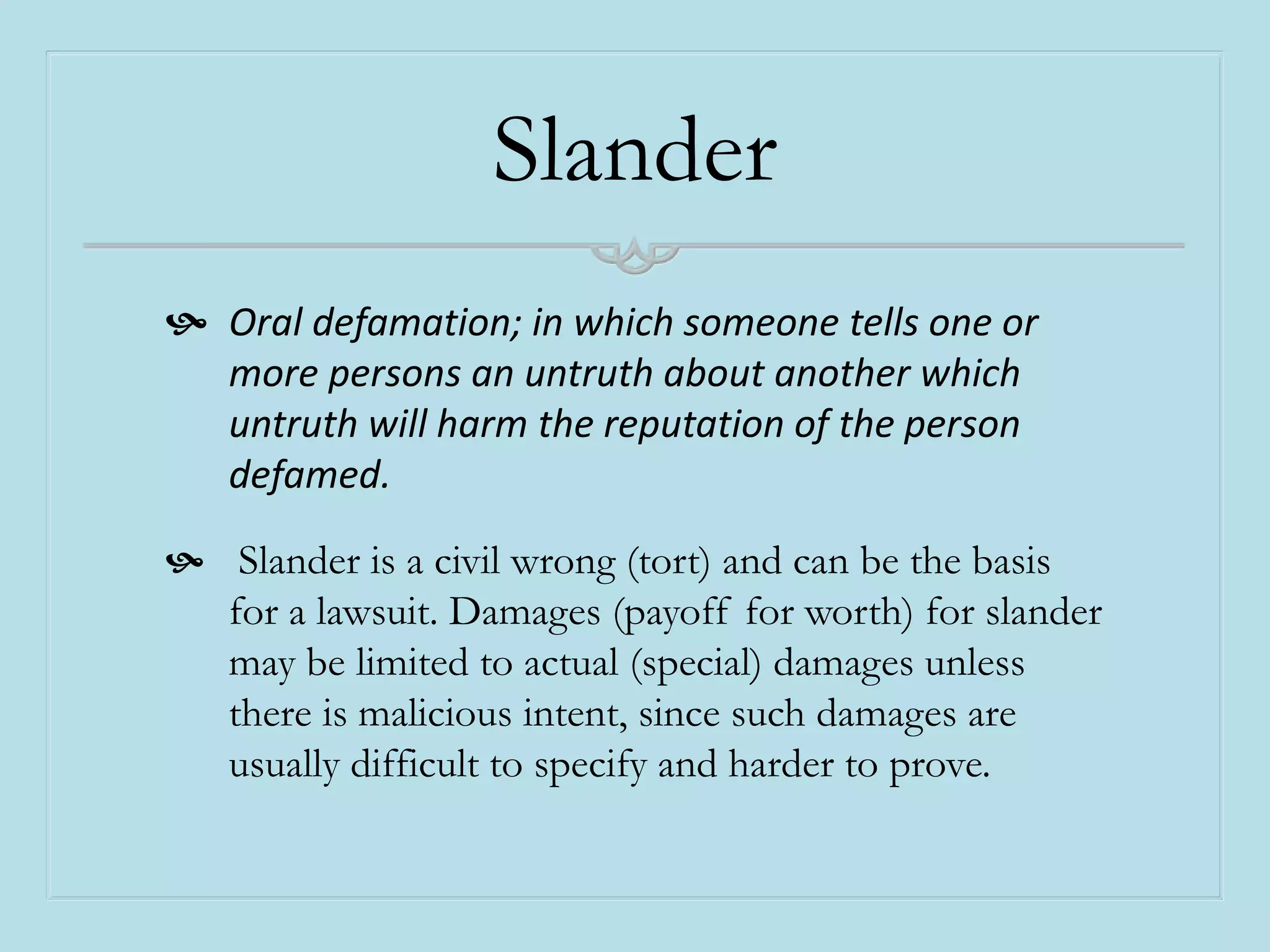 Slander
 Oral defamation; in which someone tells one or
more persons an untruth about another which
untruth will harm the reputation of the person
defamed.
 Slander is a civil wrong (tort) and can be the basis
for a lawsuit. Damages (payoff for worth) for slander
may be limited to actual (special) damages unless
there is malicious intent, since such damages are
usually difficult to specify and harder to prove.
 
