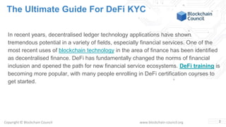 Copyright © Blockchain Council www.blockchain-council.org
The Ultimate Guide For DeFi KYC
In recent years, decentralised ledger technology applications have shown
tremendous potential in a variety of fields, especially financial services. One of the
most recent uses of blockchain technology in the area of finance has been identified
as decentralised finance. DeFi has fundamentally changed the norms of financial
inclusion and opened the path for new financial service ecosystems. DeFi training is
becoming more popular, with many people enrolling in DeFi certification courses to
get started.
2
 