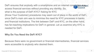 Copyright © Blockchain Council www.blockchain-council.org 3
DeFi ensures that anybody with a smartphone and an internet connection may
access financial services without providing any identity. So,
what is the purpose of DeFi KYC? Asking for KYC
(Know Your Customer) procedures may seem out of place in the world of DeFi,
since DeFi's main aim was to minimise the need for KYC processes in banks
and financial institutions. The link between DeFi and KYC, on the other hand,
has far-reaching implications for DeFi in general. Let us examine why KYC is
needed for DeFi.
Why Do You Need the DeFi KYC?
Because there were no government or financial intermediaries, financial services
were accessible to anybody who desired them.
 