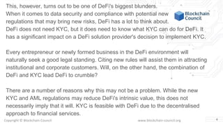 Copyright © Blockchain Council www.blockchain-council.org 4
This, however, turns out to be one of DeFi's biggest blunders.
When it comes to data security and compliance with potential new
regulations that may bring new risks, DeFi has a lot to think about.
DeFi does not need KYC, but it does need to know what KYC can do for DeFi. It
has a significant impact on a DeFi solution provider's decision to implement KYC.
Every entrepreneur or newly formed business in the DeFi environment will
naturally seek a good legal standing. Citing new rules will assist them in attracting
institutional and corporate customers. Will, on the other hand, the combination of
DeFi and KYC lead DeFi to crumble?
There are a number of reasons why this may not be a problem. While the new
KYC and AML regulations may reduce DeFi's intrinsic value, this does not
necessarily imply that it will. KYC is feasible with DeFi due to the decentralised
approach to financial services.
 