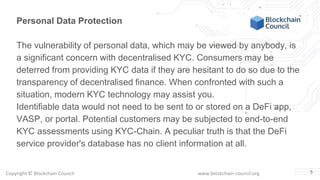 Copyright © Blockchain Council www.blockchain-council.org 5
Personal Data Protection
The vulnerability of personal data, which may be viewed by anybody, is
a significant concern with decentralised KYC. Consumers may be
deterred from providing KYC data if they are hesitant to do so due to the
transparency of decentralised finance. When confronted with such a
situation, modern KYC technology may assist you.
Identifiable data would not need to be sent to or stored on a DeFi app,
VASP, or portal. Potential customers may be subjected to end-to-end
KYC assessments using KYC-Chain. A peculiar truth is that the DeFi
service provider's database has no client information at all.
 
