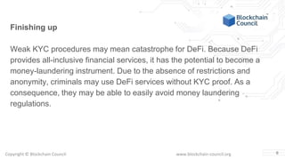 Copyright © Blockchain Council www.blockchain-council.org 6
Finishing up
Weak KYC procedures may mean catastrophe for DeFi. Because DeFi
provides all-inclusive financial services, it has the potential to become a
money-laundering instrument. Due to the absence of restrictions and
anonymity, criminals may use DeFi services without KYC proof. As a
consequence, they may be able to easily avoid money laundering
regulations.
 
