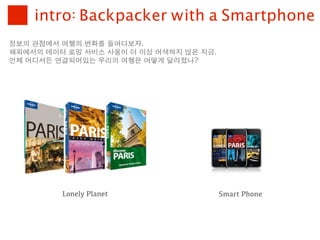intro: Backpacker with a Smartphone
정보의	 관점에서	 여행의	 변화를	 들여다보자.
해외에서의	 데이터	 로밍	 서비스	 사용이	 더	 이상	 어색하지	 않은	 지금.
언제	 어디서든	 연결되어있는	 우리의	 여행은	 어떻게	 달라졌나?




           Lonely Planet                         Smart Phone
 
