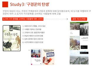 Study3: ‘구경꾼의 탄생’
구경의	 대상이	 아닌,	 구경의	 구체로써의	 군중과	 문화에	 대해	 알아봄으로써,	 대	 도시를	 여행하며	 구
경꾼이	 되어	 그	 도시의	 시각문화를	 소비하는	 사람들에	 대해	 고찰

도시의 시각 문화를 소비하는 사람들에 대한 스터디                        공유: 이그나이트


              1. 대로와 정기 간행물, 그리고 일상
              2. 시체를 구경하는 산보자들
              3. 3차원의 신문, 밀랍인형 박물관
              4. 현실의 재현과 디오라마 광풍
              5. 입체 신문에서 빛의 신문으로
              6. 시각적 쾌락과 구경꾼의 탄생



                   +
 