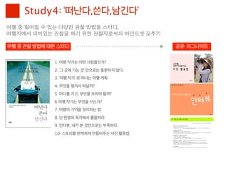 Study4: ‘떠난다,쓴다,남긴다’
여행	 중	 벌어질	 수	 있는	 다양한	 관찰	 방법들	 스터디,	 
여행지에서	 의미있는	 관찰을	 하기	 위한	 관찰자로써의	 마인드셋	 갖추기

여행 중 관찰 방법에 대한 스터디                            공유: 이그나이트


             1. 여행 작가는 어떤 사람들인가?
             2. ‘그 곳에 가는 것’ 만으로는 충분하지 않다.
             3. ‘여행 작가’ 로 떠나는 여행 계획
             4. 무엇을 챙겨서 떠날까?
             5. 어디를 가고, 무엇을 보아야 할까?
             6 여행 작가는 무엇을 쓰는가?
             7. 여행의 기억을 정리하는 법
             8. 단 한명의 독자에서 출발하라
             9. 인터뷰, 내가 본 것만으로는 부족하다.
             10. 스토리를 완벽하게 만들어주는 사진 활용법
 