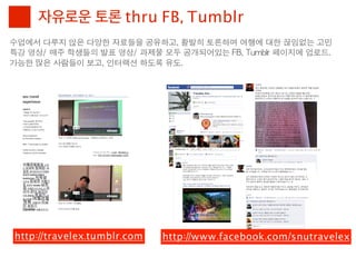 자유로운 토론 thru FB, Tumblr
수업에서	 다루지	 않은	 다양한	 자료들을	 공유하고,	 활발히	 토론하며	 여행에	 대한	 끊임없는	 고민
특강	 영상/	 매주	 학생들의	 발표	 영상/	 과제물	 모두	 공개되어있는	 FB,	 Tumblr	 페이지에	 업로드.
가능한	 많은	 사람들이	 보고,	 인터랙션	 하도록	 유도.




 http://travelex.tumblr.com     http://www.facebook.com/snutravelex
 
