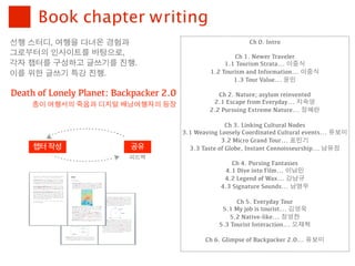 Book chapter writing
선행	 스터디,	 여행을	 다녀온	 경험과	                                      Ch 0. Intro
그로부터의	 인사이트를	 바탕으로,	                                      Ch 1. Newer Traveler
각자	 챕터를	 구성하고	 글쓰기를	 진행.	                              1.1 Tourism Strata... 이중식
이를	 위한	 글쓰기	 특강	 진행.                              1.2 Tourism and Information... 이중식
                                                          1.3 Tour Value... 윤민

Death of Lonely Planet: Backpacker 2.0               Ch 2. Nature; asylum reinvented
    종이 여행서의 죽음과 디지털 배낭여행자의 등장                      2.1 Escape from Everyday... 지숙영
                                                  2.2 Pursuing Extreme Nature... 정혜란

                                                        Ch 3. Linking Cultural Nodes
                                         3.1 Weaving Loosely Coordinated Cultural events... 유보미
                                                      3.2 Micro Grand Tour... 표민기
     챕터 작성                 공유              3.3 Taste of Globe, Instant Connoisseurship... 남유정
                           피드백
                                                         Ch 4. Pursing Fantasies
                                                      4.1 Dive into Film... 이남민
                                                      4.2 Legend of Wax... 강남규
                                                     4.3 Signature Sounds... 남명우

                                                           Ch 5. Everyday Tour
                                                      5.1 My job is tourist... 김영욱
                                                         5.2 Native-like... 정영찬
                                                     5.3 Tourist Interaction... 오재혁

                                                Ch 6. Glimpse of Backpacker 2.0... 유보미
 
