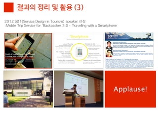 결과의 정리 및 활용 (3)
2012	 SDT(Service	 Design	 in	 Tourism)	 speaker	 선정
:Mobile	 Trip	 Service	 for	 'Backpacker	 2.0	 -	 Travelling	 with	 a	 Smartphone




                                                                              Applause!
 