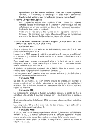 operaciones que las formas canónicas. Para una función algebraica
concreta, es de menos operaciones siguiendo esos mismos esquemas 
Pueden existir varias formas normalizadas para una misma función
11.Defina Compuertas Lógicas.
Las compuertas lógicas son dispositivos que operan con aquellos
estados lógicos mencionados en lo anterior y funcionan igual que una
calculadora, de un lado ingresas los datos, ésta realiza una operación, y
finalmente, te muestra el resultado.
Cada una de las compuertas lógicas se las representa mediante un
Símbolo, y la operación que realiza (Operación lógica) se corresponde
con una tabla, llamada Tabla de Verdad, veamos la primera.
12.Explique las Principales Compuertas Lógicas.( Compuertas: AND, OR,
INVERSOR, NOR, NAND,X OR,X NOR).
Compuerta AND:
Cada compuerta tiene dos variables de entrada designadas por A y B y una
salida binaria designada por x.
La compuerta AND produce la multiplicación lógica AND: esto es: la salida es 1
si la entrada A y la entrada B están ambas en el binario 1: de otra manera, la
salida es 0.
Estas condiciones también son especificadas en la tabla de verdad para la
compuerta AND. La tabla muestra que la salida x es 1 solamente cuando
ambas entradas A y B están en 1.
El símbolo de operación algebraico de la función AND es el mismo que el
símbolo de la multiplicación de la aritmética ordinaria (*).
Las compuertas AND pueden tener más de dos entradas y por definición, la
salida es 1 si todas las entradas son 1.
Compuerta NOT
Se trata de un inversor, es decir, invierte el dato de entrada, por ejemplo; si
pones su entrada a 1 (nivel alto) obtendrás en su salida un 0 (o nivel bajo), y
viceversa. Esta compuerta dispone de una sola entrada. Su operación lógica es
s igual a a invertida
Compuerta OR:
La compuerta OR produce la función sumadora, esto es, la salida es 1 si la
entrada A o la entrada B o ambas entradas son 1; de otra manera, la salida es
0.
El símbolo algebraico de la función OR (+), es igual a la operación de aritmética
de suma.
Las compuertas OR pueden tener más de dos entradas y por definición la
salida es 1 si cualquier entrada es 1.
Compuerta NOT:
El circuito NOT es un inversor que invierte el nivel lógico de una señal binaria.
Produce el NOT, o función complementaria. El símbolo algebraico utilizado
para el complemento es una barra sobra el símbolo de la variable binaria.
Si la variable binaria posee un valor 0, la compuerta NOT cambia su estado al
valor 1 y viceversa.
 
