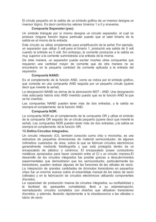 El círculo pequeño en la salida de un símbolo gráfico de un inversor designa un
inversor lógico. Es decir cambia los valores binarios 1 a 0 y viceversa.
Compuerta Separador (yes):
Un símbolo triángulo por sí mismo designa un circuito separador, el cual no
produce ninguna función lógica particular puesto que el valor binario de la
salida es el mismo de la entrada.
Este circuito se utiliza simplemente para amplificación de la señal. Por ejemplo,
un separador que utiliza 5 volt para el binario 1, producirá una salida de 5 volt
cuando la entrada es 5 volt. Sin embargo, la corriente producida a la salida es
muy superior a la corriente suministrada a la entrada de la misma.
De ésta manera, un separador puede excitar muchas otras compuertas que
requieren una cantidad mayor de corriente que de otra manera no se
encontraría en la pequeña cantidad de corriente aplicada a la entrada del
separador.
Compuerta NAND:
Es el complemento de la función AND, como se indica por el símbolo gráfico,
que consiste en una compuerta AND seguida por un pequeño círculo (quiere
decir que invierte la señal).
La designación NAND se deriva de la abreviación NOT - AND. Una designación
más adecuada habría sido AND invertido puesto que es la función AND la que
se ha invertido.
Las compuertas NAND pueden tener más de dos entradas, y la salida es
siempre el complemento de la función AND.
Compuerta NOR:
La compuerta NOR es el complemento de la compuerta OR y utiliza el símbolo
de la compuerta OR seguido de un círculo pequeño (quiere decir que invierte la
señal). Las compuertas NOR pueden tener más de dos entradas, y la salida es
siempre el complemento de la función OR.
13.Defina Circuitos Integrados.
Un circuito integrado (CI), también conocido como chip o microchip, es una
estructura de pequeñas dimensiones de material semiconductor, de algunos
milímetros cuadrados de área, sobre la que se fabrican circuitos electrónicos
generalmente mediante fotolitografía y que está protegida dentro de un
encapsulado de plástico o cerámica. El encapsulado posee conductores
metálicos apropiados para hacer conexión entre el CI y un circuito impreso.El
desarrollo de los circuitos integrados fue posible gracias a descubrimientos
experimentales que demostraron que los semiconductor, particularmente los
transistores, pueden realizar algunas de las funciones de las válvulas de vacío.
La integración de grandes cantidades de diminutos transistores en pequeños
chips fue un enorme avance sobre el ensamblaje manual de los tubos de vacío
(válvulas) y en la fabricación de circuitos electrónicos utilizando componentes
discretos.
La capacidad de producción masiva de circuitos integrados, su confiabilidad y
la facilidad de agregarles complejidad, llevó a su estandarización,
reemplazando circuitos completos con diseños que utilizaban transistores
discretos, y además, llevando rápidamente a la obsolescencia a las válvulas o
tubos de vacío
 