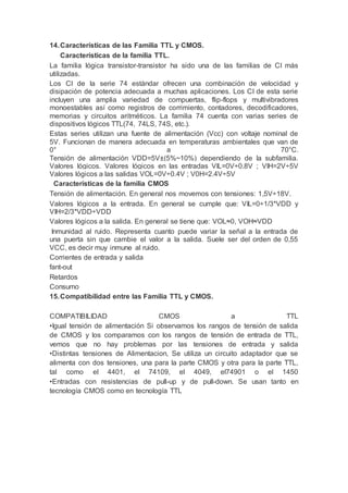 14.Características de las Familia TTL y CMOS.
Características de la familia TTL.
La familia lógica transistor-transistor ha sido una de las familias de CI más
utilizadas.
Los CI de la serie 74 estándar ofrecen una combinación de velocidad y
disipación de potencia adecuada a muchas aplicaciones. Los CI de esta serie
incluyen una amplia variedad de compuertas, flip-flops y multivibradores
monoestables así como registros de corrimiento, contadores, decodificadores,
memorias y circuitos aritméticos. La familia 74 cuenta con varias series de
dispositivos lógicos TTL(74, 74LS, 74S, etc.).
Estas series utilizan una fuente de alimentación (Vcc) con voltaje nominal de
5V. Funcionan de manera adecuada en temperaturas ambientales que van de
0° a 70°C.
Tensión de alimentación VDD=5V±(5%~10%) dependiendo de la subfamilia.
Valores lógicos. Valores lógicos en las entradas VIL=0V÷0.8V ; VIH=2V÷5V
Valores lógicos a las salidas VOL=0V÷0.4V ; V0H=2.4V÷5V
Características de la familia CMOS
Tensión de alimentación. En general nos movemos con tensiones: 1,5V÷18V.
Valores lógicos a la entrada. En general se cumple que: VIL=0÷1/3*VDD y
VIH=2/3*VDD÷VDD
Valores lógicos a la salida. En general se tiene que: VOL≈0, VOH≈VDD
Inmunidad al ruido. Representa cuanto puede variar la señal a la entrada de
una puerta sin que cambie el valor a la salida. Suele ser del orden de 0,55
VCC, es decir muy inmune al ruido.
Corrientes de entrada y salida
fant-out
Retardos
Consumo
15.Compatibilidad entre las Familia TTL y CMOS.
COMPATIBILIDAD CMOS a TTL
•Igual tensión de alimentación Si observamos los rangos de tensión de salida
de CMOS y los comparamos con los rangos de tensión de entrada de TTL,
vemos que no hay problemas por las tensiones de entrada y salida
•Distintas tensiones de Alimentacion, Se utiliza un circuito adaptador que se
alimenta con dos tensiones, una para la parte CMOS y otra para la parte TTL,
tal como el 4401, el 74109, el 4049, el74901 o el 1450
•Entradas con resistencias de pull-up y de pull-down. Se usan tanto en
tecnología CMOS como en tecnología TTL
 
