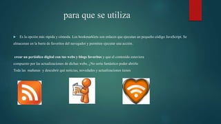 para que se utiliza
 Es la opción más rápida y cómoda. Los bookmarklets son enlaces que ejecutan un pequeño código JavaScript. Se
almacenan en la barra de favoritos del navegador y permiten ejecutar una acción.
crear un periódico digital con tus webs y blogs favoritos y que el contenido estuviera
compuesto por las actualizaciones de dichas webs. ¿No sería fantástico poder abrirlo
Toda las mañanas y descubrir qué noticias, novedades y actualizaciones tienes
 