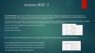 lectores RSS 3
Veen RSS Reader es otro lector de RSS, que tiene una interfaz de Windows 8 Metro UI. También cuenta con el diseño de tres
columnas para leer RSS. Viene con varias características, incluyendo la búsqueda RSS, múltiples temas, un modo cuando no hay
conexión a Internet y bookmarking para servicios como Instapaper y Pocket.
El desarrollador ha mencionado que la aplicación soportara la sincronizacion de otras fuentes. Así que puede seguir usando y comprar
la aplicación sin problemas. Hay muchos más lectores RSS disponibles en la tienda de Windows,
pero casi todos ellos dependen de una cuenta de Google Reader
y por lo tanto podrían
no funcionar en un futuro.
Entre otros lectores de RSS para Windows 8 se encuentra: FeedReader, Dark RSS Reader, News Bento, Readiculous.
Nota: Algunos desarrolladores de aplicaciones están trabajando
en otras soluciones para que las aplicaciones sean compatibles,
incluso después del cierre de Google Reader. Aquí tenemos los
tres mejores lectores de RSS para Windows 8.
 