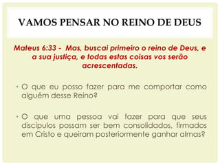 VAMOS PENSAR NO REINO DE DEUS
Mateus 6:33 - Mas, buscai primeiro o reino de Deus, e
a sua justiça, e todas estas coisas vos serão
acrescentadas.
• O que eu posso fazer para me comportar como
alguém desse Reino?
• O que uma pessoa vai fazer para que seus
discípulos possam ser bem consolidados, firmados
em Cristo e queiram posteriormente ganhar almas?
 