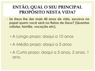 ENTÃO, QUAL O SEU PRINCIPAL
PROPÓSITO NESTA VIDA?
• Se Deus lhe der mais 40 anos de vida, escreva no
papel quem você será no Reino de Deus? (Quantas
células, família, vocação etc).
• A Longo prazo: daqui a 10 anos
• A Médio prazo: daqui a 5 anos
• A Curto prazo: daqui a 3 anos, 2 anos, 1
ano.
 