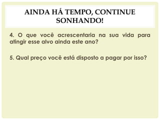 AINDA HÁ TEMPO, CONTINUE
SONHANDO!
4. O que você acrescentaria na sua vida para
atingir esse alvo ainda este ano?
5. Qual preço você está disposto a pagar por isso?
 