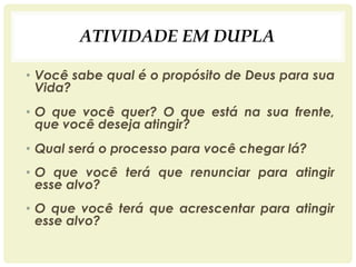 ATIVIDADE EM DUPLA
• Você sabe qual é o propósito de Deus para sua
Vida?
• O que você quer? O que está na sua frente,
que você deseja atingir?
• Qual será o processo para você chegar lá?
• O que você terá que renunciar para atingir
esse alvo?
• O que você terá que acrescentar para atingir
esse alvo?
 