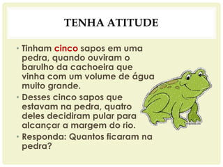TENHA ATITUDE
• Tinham cinco sapos em uma
pedra, quando ouviram o
barulho da cachoeira que
vinha com um volume de água
muito grande.
• Desses cinco sapos que
estavam na pedra, quatro
deles decidiram pular para
alcançar a margem do rio.
• Responda: Quantos ficaram na
pedra?
 
