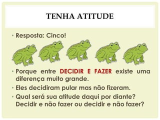 TENHA ATITUDE
• Resposta: Cinco!
• Porque entre DECIDIR E FAZER existe uma
diferença muito grande.
• Eles decidiram pular mas não fizeram.
• Qual será sua atitude daqui por diante?
Decidir e não fazer ou decidir e não fazer?
 
