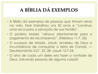 A BÍBLIA DÁ EXEMPLOS
• A Bíblia dá exemplos de pessoas que tinham alvos
na vida. Noé trabalhou uns 50 anos e “construiu
uma arca para a salvação de sua família”.
• O profeta Moisés “olhava atentamente para o
pagamento da recompensa”. (Hebreus 11:7, 26)
• O sucessor de Moisés, Josué, recebeu de Deus a
incumbência de conquistar a terra de Canaã. —
Deuteronômio 3:21, 22, 28; Josué 12:7-24.
• O alvo de cada um deles era fazer a vontade de
Deus. Salvando pessoas de alguma coisa!!!
 