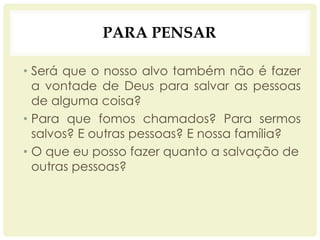 PARA PENSAR
• Será que o nosso alvo também não é fazer
a vontade de Deus para salvar as pessoas
de alguma coisa?
• Para que fomos chamados? Para sermos
salvos? E outras pessoas? E nossa família?
• O que eu posso fazer quanto a salvação de
outras pessoas?
 
