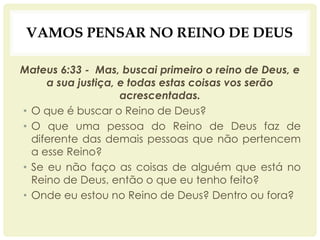 VAMOS PENSAR NO REINO DE DEUS
Mateus 6:33 - Mas, buscai primeiro o reino de Deus, e
a sua justiça, e todas estas coisas vos serão
acrescentadas.
• O que é buscar o Reino de Deus?
• O que uma pessoa do Reino de Deus faz de
diferente das demais pessoas que não pertencem
a esse Reino?
• Se eu não faço as coisas de alguém que está no
Reino de Deus, então o que eu tenho feito?
• Onde eu estou no Reino de Deus? Dentro ou fora?
 