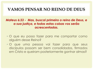 VAMOS PENSAR NO REINO DE DEUS
Mateus 6:33 - Mas, buscai primeiro o reino de Deus, e
a sua justiça, e todas estas coisas vos serão
acrescentadas.
• O que eu posso fazer para me comportar como
alguém desse Reino?
• O que uma pessoa vai fazer para que seus
discípulos possam ser bem consolidados, firmados
em Cristo e queiram posteriormente ganhar almas?
 