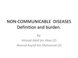 NON-COMMUNICABLE DISEASES
    Definition and burden.
                By:
     Ahmad Abid bin Abas (2)
   Ahmad Asyraf bin Mohamed (3)
 