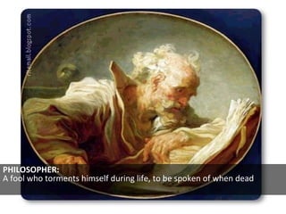 PHILOSOPHER:  A fool who torments himself during life, to be spoken of when dead  