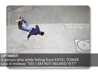 OPTIMIST:  A person who while falling from EIFFEL TOWER  says in midway &quot;SEE I AM NOT INJURED YET!&quot;  