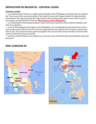 DEFINATION OF REGION III – CENTRAL LUZON
CENTRAL LUZON
-- is an administrative division or region of the Republic of the Philippines, primarily serve to organize
the 7 provinces of the vast central plain of the island of Luzon (the largest island), for administrative
convenience. The region contains the largest plain in the country and produces most of the country's
rice supply, earning itself the nickname "Rice Granary of the Philippines"
-- is a combination of towering mountains, extinct and active volcanoes, lush, verdant farmlands, and
natural sea harbors.
-- is one of the leading growth regions in the Philippines. It is strategically located at the heart of Asia,
and no other place with sea and air travel and cargo facilities can equal in terms of almost equal travel
time in Asia. Its location has been central enough for the area to be the choice of FedEx's Asia One Hub
and the United Parcel Services (UPS).
-- has been used by Filipinos from Manila as an area for stress relief from their busy lifestyles and work
pressures.
MAP of REGiON III
 