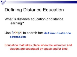 What is distance education or distance learning? Use  to search for:  define:distance education Education that takes place when the instructor and student are separated by space and/or time. Defining Distance Education 