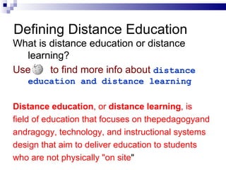 What is distance education or distance learning? Use   to find more info about   distance education and distance learning Distance education , or  distance learning , is  field of education that focuses on thepedagogyand andragogy, technology, and instructional systems design that aim to deliver education to students who are not physically "on site " Defining Distance Education 