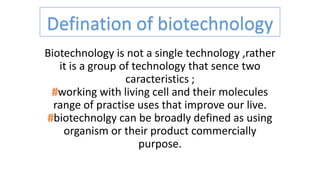Defination of biotechnology
Biotechnology is not a single technology ,rather
it is a group of technology that sence two
caracteristics ;
working with living cell and their molecules
range of practise uses that improve our live.
biotechnolgy can be broadly defined as using
organism or their product commercially
purpose.
 