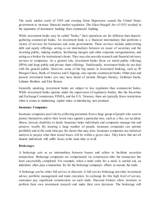 The stock market crash of 1929 and ensuing Great Depression caused the United States
government to increase financial market regulation. The Glass-Steagall Act of 1933 resulted in
the separation of investment banking from commercial banking.
While investment banks may be called "banks," their operations are far different than deposit-
gathering commercial banks. An investment bank is a financial intermediary that performs a
variety of services for businesses and some governments. These services include underwriting
debt and equity offerings, acting as an intermediary between an issuer of securities and the
investing public, making markets, facilitating mergers and other corporate reorganizations, and
acting as a broker for institutional clients. They may also provide research and financial advisory
services to companies. As a general rule, investment banks focus on initial public offerings
(IPOs) and large public and private share offerings. Traditionally, investment banks do not deal
with the general public. However, some of the big names in investment banking, such as JP
Morgan Chase, Bank of America and Citigroup, also operate commercial banks. Other past and
present investment banks you may have heard of include Morgan Stanley, Goldman Sachs,
Lehman Brothers and First Boston.
Generally speaking, investment banks are subject to less regulation than commercial banks.
While investment banks operate under the supervision of regulatory bodies, like the Securities
and Exchange Commission, FINRA, and the U.S. Treasury, there are typically fewer restrictions
when it comes to maintaining capital ratios or introducing new products.
Insurance Companies
Insurance companies pool risk by collecting premiums from a large group of people who want to
protect themselves and/or their loved ones against a particular loss, such as a fire, car accident,
illness, lawsuit, disability or death. Insurance helps individuals and companies manage risk and
preserve wealth. By insuring a large number of people, insurance companies can operate
profitably and at the same time pay for claims that may arise. Insurance companies use statistical
analysis to project what their actual losses will be within a given class. They know that not all
insured individuals will suffer losses at the same time or at all.
Brokerages
A brokerage acts as an intermediary between buyers and sellers to facilitate securities
transactions. Brokerage companies are compensated via commission after the transaction has
been successfully completed. For example, when a trade order for a stock is carried out, an
individual often pays a transaction fee for the brokerage company's efforts to execute the trade.
A brokerage can be either full service or discount. A full service brokerage provides investment
advice, portfolio management and trade execution. In exchange for this high level of service,
customers pay significant commissions on each trade. Discount brokers allow investors to
perform their own investment research and make their own decisions. The brokerage still
 